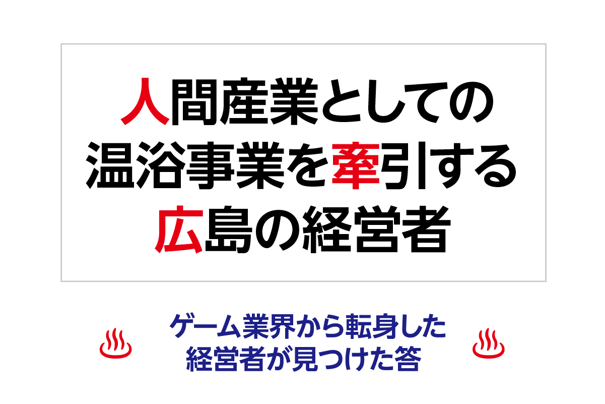 人間産業としての温浴事業を牽引する広島の経営者 ─ ゲーム業界から転身した経営者が見つけた答 ─
